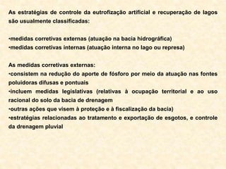 As estratégias de controle da eutrofização artificial e recuperação de lagos
são usualmente classificadas:
•medidas corretivas externas (atuação na bacia hidrográfica)
•medidas corretivas internas (atuação interna no lago ou represa)
As medidas corretivas externas:
•consistem na redução do aporte de fósforo por meio da atuação nas fontes
poluidoras difusas e pontuais
•incluem medidas legislativas (relativas à ocupação territorial e ao uso
racional do solo da bacia de drenagem
•outras ações que visem à proteção e à fiscalização da bacia)
•estratégias relacionadas ao tratamento e exportação de esgotos, e controle
da drenagem pluvial
 