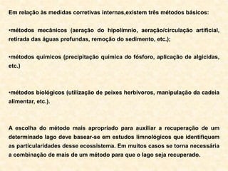 Em relação às medidas corretivas internas,existem três métodos básicos:
•métodos mecânicos (aeração do hipolímnio, aeração/circulação artificial,
retirada das águas profundas, remoção do sedimento, etc.);
•métodos químicos (precipitação química do fósforo, aplicação de algicidas,
etc.)
•métodos biológicos (utilização de peixes herbívoros, manipulação da cadeia
alimentar, etc.).
A escolha do método mais apropriado para auxiliar a recuperação de um
determinado lago deve basear-se em estudos limnológicos que identifiquem
as particularidades desse ecossistema. Em muitos casos se torna necessária
a combinação de mais de um método para que o lago seja recuperado.
 