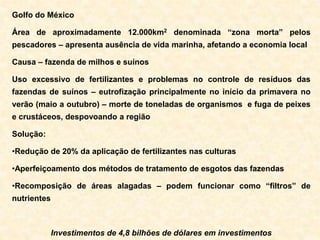Golfo do México
Área de aproximadamente 12.000km2 denominada “zona morta” pelos
pescadores – apresenta ausência de vida marinha, afetando a economia local
Causa – fazenda de milhos e suínos
Uso excessivo de fertilizantes e problemas no controle de resíduos das
fazendas de suínos – eutrofização principalmente no início da primavera no
verão (maio a outubro) – morte de toneladas de organismos e fuga de peixes
e crustáceos, despovoando a região
Solução:
•Redução de 20% da aplicação de fertilizantes nas culturas
•Aperfeiçoamento dos métodos de tratamento de esgotos das fazendas
•Recomposição de áreas alagadas – podem funcionar como “filtros” de
nutrientes
Investimentos de 4,8 bilhões de dólares em investimentos
 