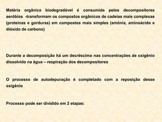 Matéria orgânica biodegradável é consumida pelos decompositores
aeróbios -transformam os compostos orgânicos de cadeias mais complexas
(proteínas e gorduras) em compostos mais simples (amônia, aminoácido e
dióxido de carbono)
Durante a decomposição há um decréscimo nas concentrações de oxigênio
dissolvido na água – respiração dos decompositores
O processo de autodepuração é completado com a reposição desse
oxigênio
Processo pode ser dividido em 2 etapas:
 
