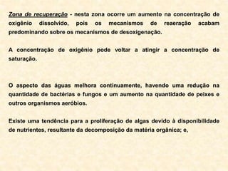 Zona de recuperação - nesta zona ocorre um aumento na concentração de
oxigênio dissolvido, pois os mecanismos de reaeração acabam
predominando sobre os mecanismos de desoxigenação.
A concentração de oxigênio pode voltar a atingir a concentração de
saturação.
O aspecto das águas melhora continuamente, havendo uma redução na
quantidade de bactérias e fungos e um aumento na quantidade de peixes e
outros organismos aeróbios.
Existe uma tendência para a proliferação de algas devido à disponibilidade
de nutrientes, resultante da decomposição da matéria orgânica; e,
 