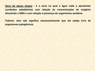 Zona de águas limpas - é a zona na qual a água volta a apresentar
condições satisfatórias com relação às concentrações de oxigênio
dissolvido e DBO e com relação à presença de organismos aeróbios.
Todavia, isso não significa necessariamente que ela esteja livre de
organismos patogênicos.
 