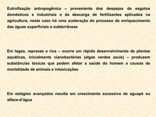 Eutrofização antropogênica – proveniente dos despejos de esgotos
domésticos e industriais e da descarga de fertilizantes aplicados na
agricultura, neste caso há uma aceleração do processo de enriquecimento
das águas superficiais e subterrâneas
Em lagos, represas e rios – ocorre um rápido desenvolvimento de plantas
aquáticas, inicialmente cianobactérias (algas verdes azuis) – produzem
substâncias tóxicas que podem afetar a saúde do homem e causas de
mortalidade de animais e intoxicações
Em estágios avançados resulta em crescimento excessivo de aguapé ou
alface-d’água
 