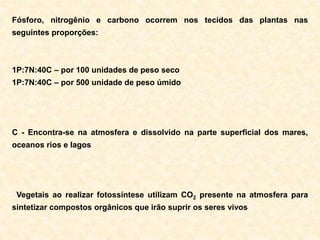 Fósforo, nitrogênio e carbono ocorrem nos tecidos das plantas nas
seguintes proporções:
1P:7N:40C – por 100 unidades de peso seco
1P:7N:40C – por 500 unidade de peso úmido
C - Encontra-se na atmosfera e dissolvido na parte superficial dos mares,
oceanos rios e lagos
Vegetais ao realizar fotossíntese utilizam CO2 presente na atmosfera para
sintetizar compostos orgânicos que irão suprir os seres vivos
 