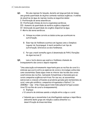 2	
   Lista	
  de	
  exercícios	
  
      	
  
          Q3.       Em uma represa foi lançada, durante um longo período de tempo,
            uma grande quantidade de dejetos contendo resíduos orgânicos. A análise
            de amostras de água da represa revelou os seguintes dados:
            I -Proliferação de seres anaeróbicos.
            II -Proliferação intensa de micro-organismos aeróbicos.
            III- Aumento da quantidade de matéria orgânica disponível.
            IV -Diminuição da quantidade de oxigênio disponível na água.
            V -Morte dos seres aeróbicos.

                     A. Coloque na ordem correta os dados acima que acontecem na
                        eutrofização.

                     B. Esse tipo de fenômeno acontece em lagunas como o Complexo
                        Lagunar de Jacarepaguá. A maré vermelha é um tipo de
                        eutrofização. Diferencie os dois fenômenos.

                     C. Por que a maré vermelha agora é denominada de FAN ( florações
                        de algas nocivas )?

          Q4.     Leia o texto abaixo que explica o fenômeno chamado de
            branqueamento dos corais e depois responda:

                “Uma associação extremamente importante para os recifes-de-coral é a
                simbiose que ocorre entre as espécies de corais e microalgas conhecidas
                como zooxantelas. Essas algas vivem no interior dos tecidos dos corais
                construtores dos recifes, realizando fotossíntese e liberando para os
                corais compostos orgânicos nutritivos. Por sua vez, as zooxantelas
                sobrevivem e crescem utilizando os produtos gerados pelo metabolismo do
                coral, como gás carbônico, compostos nitrogenados e fósforo” ( in
                CEBIMar – Usp - http://www.usp.br/cbm/index.php/pt/artigos-acesso-
                livre/73-recifes-de-coral-e-branqueamento)
                    A. Explique:
                    O conceito de simbiose usando a relação entre a alga e o coral.

                     Sabendo que a zooxantelas é um dinoflagelado explique a importância
                      ambiental deste grupo em relação a cadeia alimentar e a
                      desertificação de áreas marinhas.
 