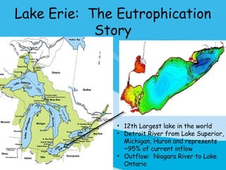 Lake Erie: The Eutrophication
            Story




               • 12th Largest lake in the world
               • Detroit River from Lake Superior,
                 Michigan, Huron and represents
                 ~95% of current inflow
               • Outflow: Niagara River to Lake
                 Ontario
 