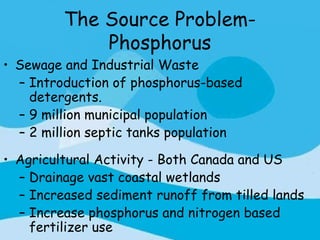 The Source Problem-
             Phosphorus
• Sewage and Industrial Waste
  – Introduction of phosphorus-based
    detergents.
  – 9 million municipal population
  – 2 million septic tanks population

• Agricultural Activity - Both Canada and US
  – Drainage vast coastal wetlands
  – Increased sediment runoff from tilled lands
  – Increase phosphorus and nitrogen based
    fertilizer use
 