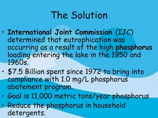 The Solution
• International Joint Commission (IJC)
  determined that eutrophication was
  occurring as a result of the high phosphorus
  loading entering the lake in the 1950 and
  1960s.
• $7.5 Billion spent since 1972 to bring into
  compliance with 1.0 mg/L phosphorus
  abatement program.
• Goal is 11,000 metric tons/year phosphorus
• Reduce the phosphorus in household
  detergents.
 