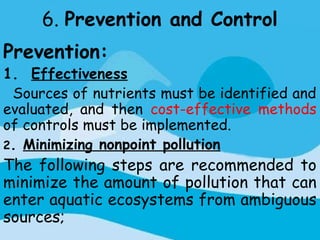 6. Prevention and Control
Prevention:
1. Effectiveness
 Sources of nutrients must be identified and
evaluated, and then cost-effective methods
of controls must be implemented.
2. Minimizing nonpoint pollution
The following steps are recommended to
minimize the amount of pollution that can
enter aquatic ecosystems from ambiguous
sources;
 