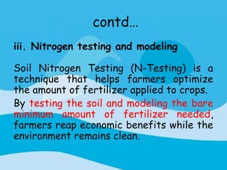 contd…
iii. Nitrogen testing and modeling

Soil Nitrogen Testing (N-Testing) is a
technique that helps farmers optimize
the amount of fertilizer applied to crops.
By testing the soil and modeling the bare
minimum amount of fertilizer needed,
farmers reap economic benefits while the
environment remains clean.
 