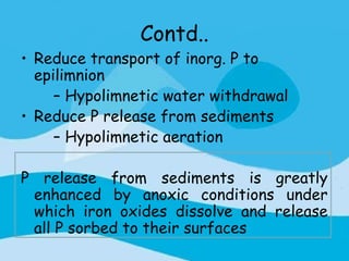 Contd..
• Reduce transport of inorg. P to
  epilimnion
     – Hypolimnetic water withdrawal
• Reduce P release from sediments
     – Hypolimnetic aeration

P release from sediments is greatly
 enhanced by anoxic conditions under
 which iron oxides dissolve and release
 all P sorbed to their surfaces
 