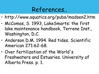 References..
• http://www.aquatics.org/pubs/madsen2.htm
• McComas, S. 1993, LakeSmarts: the first
  lake maintenance handbook, Terrene Inst.,
  Washington, D.C.
• Anderson D.M. 1994. Red tides. Scientific
  American 271:62-68.
• Over fertilization of the World's
  Freshwaters and Estuaries. University of
  Alberta Press. p. 1.
 