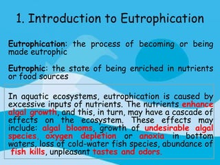 1. Introduction to Eutrophication
Eutrophication: the process of becoming or being
made eutrophic

Eutrophic: the state of being enriched in nutrients
or food sources

In aquatic ecosystems, eutrophication is caused by
excessive inputs of nutrients. The nutrients enhance
algal growth, and this, in turn, may have a cascade of
effects on the ecosystem. These effects may
include: algal blooms, growth of undesirable algal
species, oxygen depletion or anoxia in bottom
waters, loss of cold-water fish species, abundance of
 fish kills, unpleasant tastes and odors.
 
