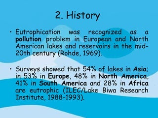 2. History
• Eutrophication was recognized as a
  pollution problem in European and North
  American lakes and reservoirs in the mid-
  20th century (Rohde, 1969).

• Surveys showed that 54% of lakes in Asia;
  in 53% in Europe, 48% in North America,
  41% in South America and 28% in Africa
  are eutrophic (ILEC/Lake Biwa Research
  Institute, 1988-1993).
 