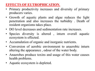 EFFECTS OF EUTROPHICATION.
• Primary productivity increases and diversity of primary
producers varies.
• Growth of aquatic plants and algae reduces the light
penetration and also increases the turbidity . Death of
resident organisms takes place.
• DO level decreases and sedimentation rate increases.
• Species diversity is altered , inturn overall aquatic
ecosystem is effected.
• Accumulation of organic and inorganic nutrients.
• Conversion of aerobic environment to anaerobic inturn
altering the appearance , odour of the water body.
• Anaerobes produce toxins and usage of this water causes
health problems.
• Aquatic ecosystem is depleted.
 