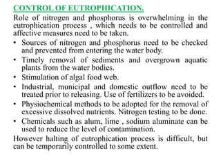 CONTROL OF EUTROPHICATION.
Role of nitrogen and phosphorus is overwhelming in the
eutrophication process , which needs to be controlled and
affective measures need to be taken.
• Sources of nitrogen and phosphorus need to be checked
and prevented from entering the water body.
• Timely removal of sediments and overgrown aquatic
plants from the water bodies.
• Stimulation of algal food web.
• Industrial, municipal and domestic outflow need to be
treated prior to releasing. Use of fertilizers to be avoided.
• Physiochemical methods to be adopted for the removal of
excessive dissolved nutrients. Nitrogen testing to be done.
• Chemicals such as alum, lime , sodium aluminate can be
used to reduce the level of contamination.
However halting of eutrophication process is difficult, but
can be temporarily controlled to some extent.
 