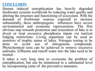 CONCLUSION
Human induced eutrophication has heavily degraded
freshwater systems worldwide by reducing water quality and
altering the structure and functioning of ecosystem. With the
demand of freshwater sources expected to increase
substantially, these anthropogenic influences have severe
environmental and economic repercussions. The first
obvious step towards protection and restoration of lake is to
divert or treat excessive phosphorus inputs via nutrient
lodging restrictions. Living organisms can be used as
monitors of trophic status of lakes. Nitrogen testing to be
done to avoid use of nitrogenous compounds.
Phytochemical tests can be achieved to remove excessive
nutrients. Effluents and runoff water into the lake need to be
treated .
It takes a very long time to overcome the problem of
eutrophication, but can be minimized to a substantial level
by incorporating some of the preventive measures.
 