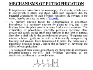 MECHANISMS OF EUTROPHICATION
• Eutrophication arises from the oversupply of nutrients, which leads
to overgrowth of plants and algae. After such organisms die, the
bacterial degradation of their biomass consumes the oxygen in the
water, thereby creating the state of hypoxia.
• The primary limiting factor for eutrophication is phosphate.
Phosphorus is a necessary nutrient for plants to live, and is the
limiting factor for plant growth in many freshwater ecosystems. The
availability of phosphorus generally promotes excessive plant
growth and decay, on the other hand nitrogen in the form of nitrates
also play a vital role in the eutrophication process. Phosphates and
nitrates adheres tightly to the soil, so it is mainly transported by
leaching and erosion. Once translocated to lakes, the extraction of
phosphate becomes tough , hence the difficulty of reversing the
effects of eutrophication.
• The sources of these excess phosphates are phosphates in detergents,
industrial/domestic run-offs, and fertilizers emerging as the
dominant contributors to eutrophication.
 