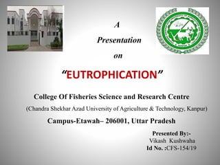 College Of Fisheries Science and Research Centre
(Chandra Shekhar Azad University of Agriculture & Technology, Kanpur)
Campus-Etawah– 206001, Uttar Pradesh
Presented By:-
Vikash Kushwaha
Id No. :CFS-154/19
A
Presentation
on
“EUTROPHICATION”
 