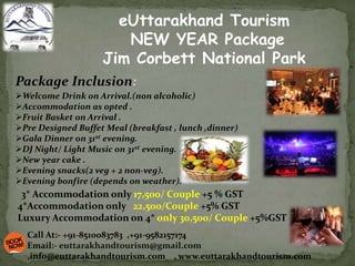 eUttarakhand Tourism
NEW YEAR Package
Jim Corbett National Park
Welcome Drink on Arrival.(non alcoholic)
Accommodation as opted .
Fruit Basket on Arrival .
Pre Designed Buffet Meal (breakfast , lunch ,dinner)
Gala Dinner on 31st evening.
DJ Night/ Light Music on 31st evening.
New year cake .
Evening snacks(2 veg + 2 non-veg).
Evening bonfire (depends on weather).
Package Inclusion:
3* Accommodation only 17,500/ Couple +5 % GST
4*Accommodation only 22,500/Couple +5% GST
Luxury Accommodation on 4* only 30,500/ Couple +5%GST
Call At:- +91-8510083783 ,+91-9582157174
Email:- euttarakhandtourism@gmail.com
,info@euttarakhandtourism.com , www.euttarakhandtourism.com
 