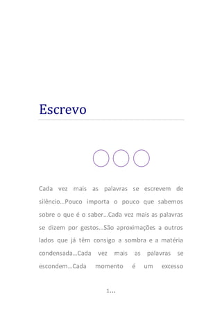 EU, Tu e três pontos…


tempo,      como   gostaria    EU,     de   desenterrar    o
futuro...Adorava descobrir, nem tarde nem cedo demais, o
que a vida quer de mim…Quero fechar capítulos de vários
livros (não me refiro a este, pois este é mais que um livro –
é o meu coração), do mesmo modo que fecho a pasta de
dentes... Detestaria que falassem por mim, por isso tento
falar EU!

EU abandonei a “velha máxima” de que jamais escreveria
uma página que me revelasse, que revelasse alguma coisa,
no entanto EU aprazo dizer que não há certezas absolutas,
que “sei só que nada sei” ou “nem sei se nada sei” e
mesmo até que sei onde quero estar, mas não sei onde
estou...Conhecer-me é errar, é propor a mim próprio uma
tarefa maior que as de Hércules e um enigma mais negro
que o da Esfinge...Desconhecer-me conscientemente, eis o
caminho...E desconhecer-me conscienciosamente é o
emprego ativo da ironia...Analiso pacientemente e
expressivamente os modos de me desconhecer, registro
consciente da inconsciência da minha consciência,
metafísica de sombras autónomas e poesia do crepúsculo da


                              3…
 