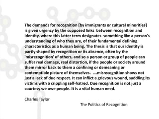 The demands for recognition [by immigrants or cultural minorities]
is given urgency by the supposed links between recognition and
identity, where this latter term designates something like a person's
understanding of who they are, of their fundamental defining
characteristics as a human being. The thesis is that our identity is
partly shaped by recognition or its absence, often by the
'misrecognition' of others, and so a person or group of people can
suffer real damage, real distortion, if the people or society around
them mirror back to them a confining or demeaning or
contemptible picture of themselves. ….misrecognition shows not
just a lack of due respect. It can inflict a grievous wound, saddling its
victims with a crippling self-hatred. Due recognition is not just a
courtesy we owe people. It is a vital human need.

Charles Taylor
                                The Politics of Recognition
 
