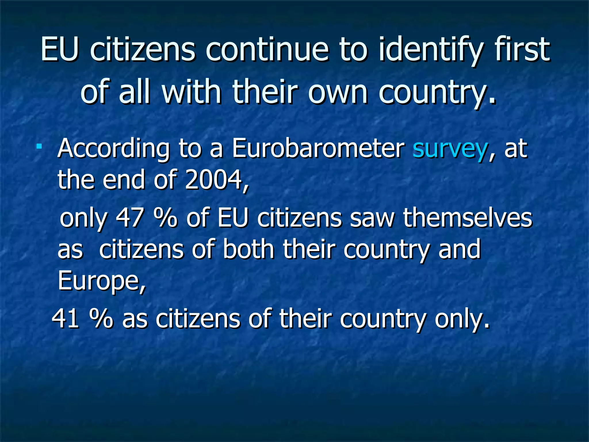 EU citizens continue to identify first of all with their own country .  According to a Eurobarometer  survey , at the end of 2004, only 47 % of EU citizens saw themselves as  citizens of both their country and Europe, 41 % as citizens of their country only.  