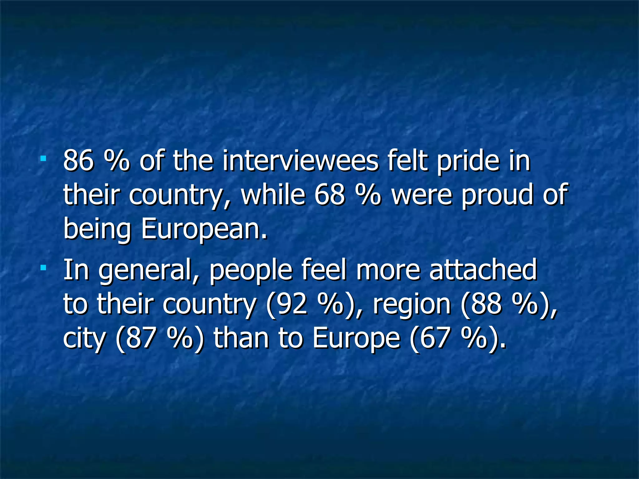 86 % of the interviewees felt pride in their country, while 68 % were proud of being European.  In general, people feel more attached to their country (92 %), region (88 %), city (87 %) than to Europe (67 %).  