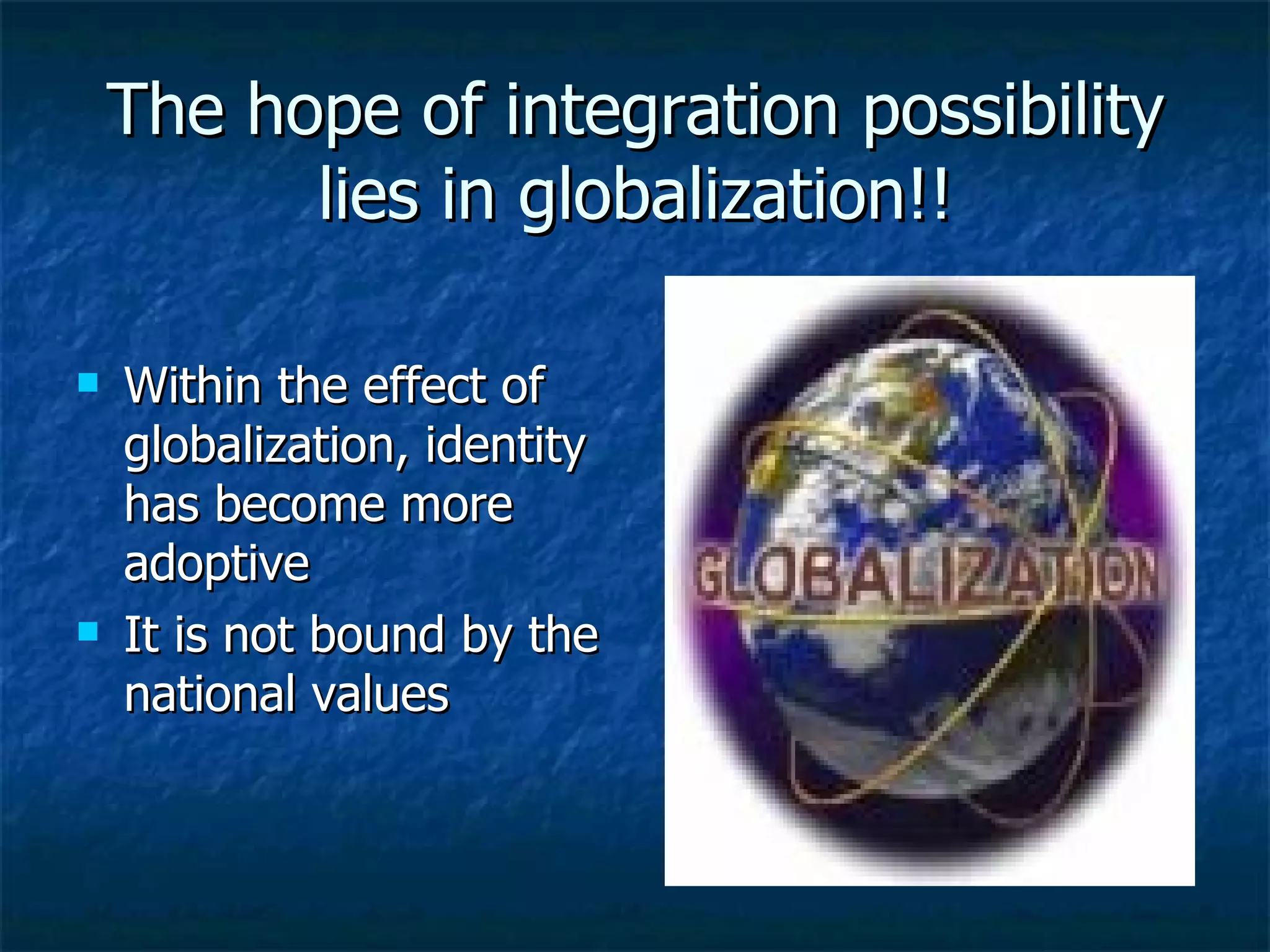 The hope of integration possibility lies in globalization!! Within the effect of globalization, identity has become more adoptive It is not bound by the national values  