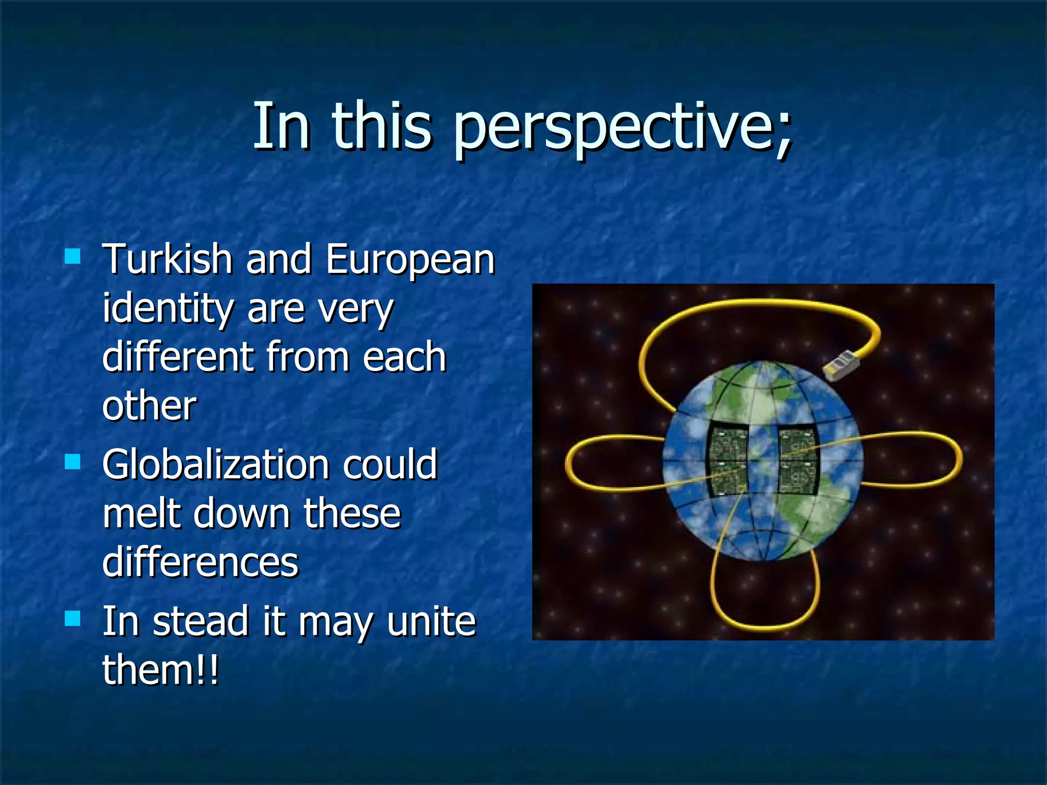In this perspective; Turkish and European identity are very different from each other Globalization could melt down these differences  In stead it may unite them!! 