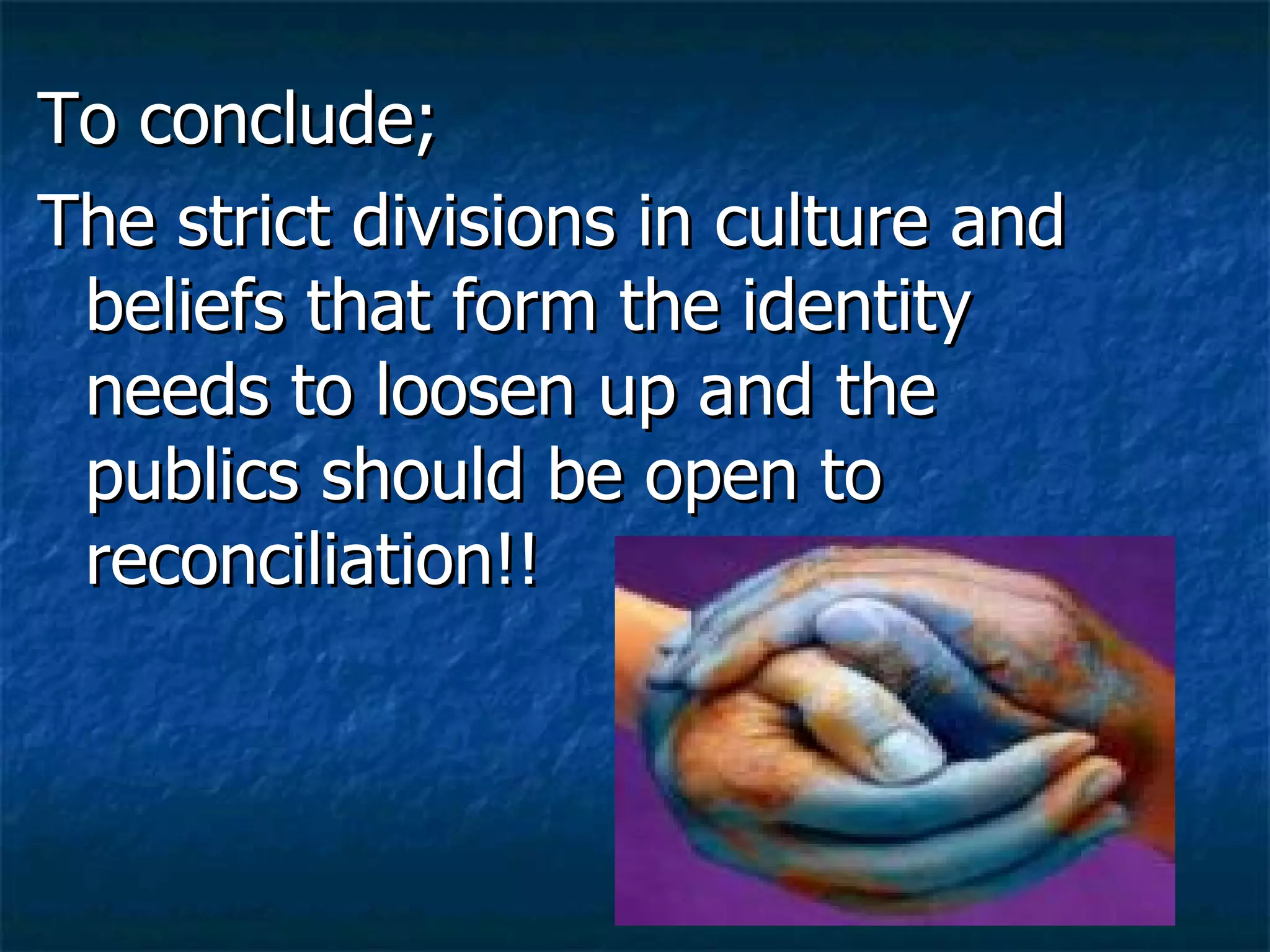 To conclude; The strict divisions in culture and beliefs that form the identity needs to loosen up and the publics should be open to reconciliation!! 