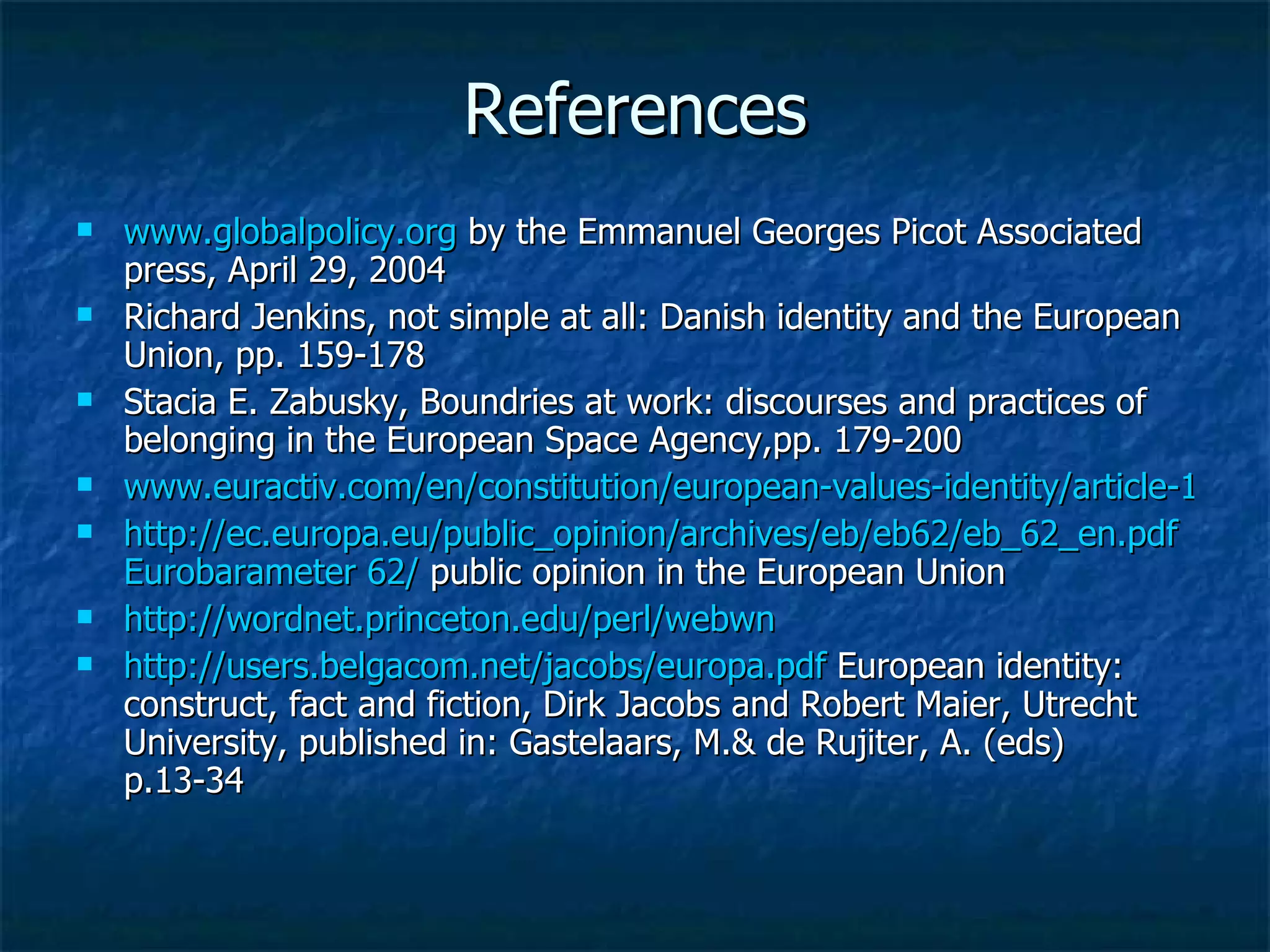 References www.globalpolicy.org  by the Emmanuel Georges Picot Associated press, April 29, 2004 Richard Jenkins, not simple at all: Danish identity and the European Union, pp. 159-178 Stacia E. Zabusky, Boundries at work: discourses and practices of belonging in the European Space Agency,pp. 179-200 www.euractiv.com/en/constitution/european-values-identity/article-154441 http://ec.europa.eu/public_opinion/archives/eb/eb62/eb_62_en.pdf   Eurobarameter  62/  public opinion in the European Union http://wordnet.princeton.edu/perl/webwn http://users.belgacom.net/jacobs/europa.pdf  European identity: construct, fact and fiction, Dirk Jacobs and Robert Maier, Utrecht University, published in: Gastelaars, M.& de Rujiter, A. (eds) p.13-34 