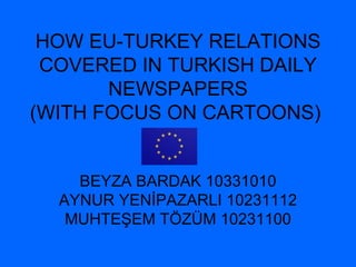 HOW EU-TURKEY RELATIONS COVERED IN TURKISH  DAILY NEWSPAPERS (WITH FOCUS ON CARTOONS)   BEYZA BARDAK 10331010 AYNUR YENİPAZARLI 10231112 MUHTEŞEM TÖZÜM 10231100 