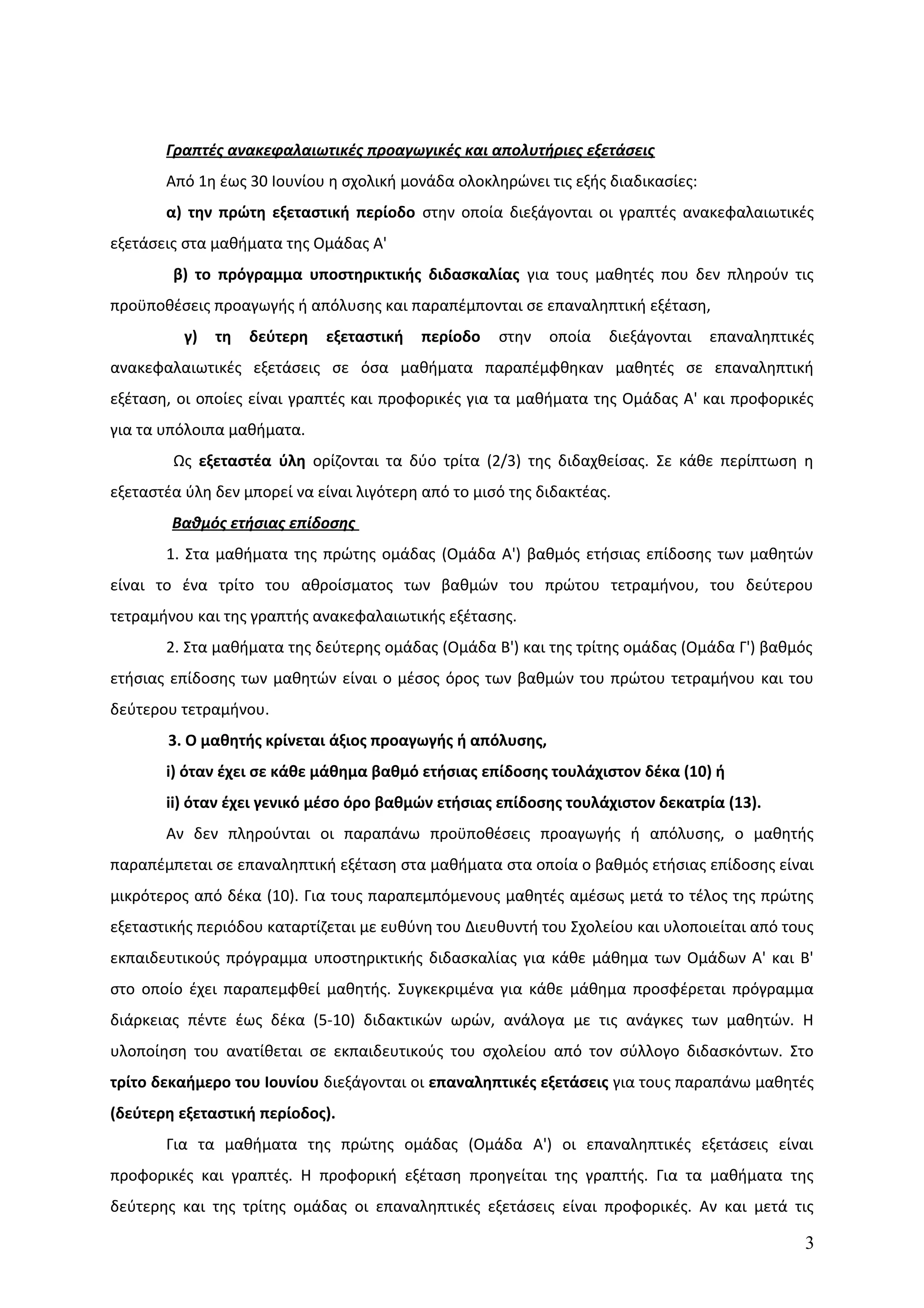 Γραπτές ανακεφαλαιωτικές προαγωγικές και απολυτήριες εξετάσεις
Από 1η έως 30 Ιουνίου η σχολική μονάδα ολοκληρώνει τις εξής διαδικασίες:
α) την πρώτη εξεταστική περίοδο στην οποία διεξάγονται οι γραπτές ανακεφαλαιωτικές
εξετάσεις στα μαθήματα της Ομάδας Α'
β) το πρόγραμμα υποστηρικτικής διδασκαλίας για τους μαθητές που δεν πληρούν τις
προϋποθέσεις προαγωγής ή απόλυσης και παραπέμπονται σε επαναληπτική εξέταση,
γ) τη δεύτερη εξεταστική περίοδο στην οποία διεξάγονται επαναληπτικές
ανακεφαλαιωτικές εξετάσεις σε όσα μαθήματα παραπέμφθηκαν μαθητές σε επαναληπτική
εξέταση, οι οποίες είναι γραπτές και προφορικές για τα μαθήματα της Ομάδας Α' και προφορικές
για τα υπόλοιπα μαθήματα.
Ως εξεταστέα ύλη ορίζονται τα δύο τρίτα (2/3) της διδαχθείσας. Σε κάθε περίπτωση η
εξεταστέα ύλη δεν μπορεί να είναι λιγότερη από το μισό της διδακτέας.
Βαθμός ετήσιας επίδοσης
1. Στα μαθήματα της πρώτης ομάδας (Ομάδα Α') βαθμός ετήσιας επίδοσης των μαθητών
είναι το ένα τρίτο του αθροίσματος των βαθμών του πρώτου τετραμήνου, του δεύτερου
τετραμήνου και της γραπτής ανακεφαλαιωτικής εξέτασης.
2. Στα μαθήματα της δεύτερης ομάδας (Ομάδα Β') και της τρίτης ομάδας (Ομάδα Γ') βαθμός
ετήσιας επίδοσης των μαθητών είναι ο μέσος όρος των βαθμών του πρώτου τετραμήνου και του
δεύτερου τετραμήνου.
3. Ο μαθητής κρίνεται άξιος προαγωγής ή απόλυσης,
i) όταν έχει σε κάθε μάθημα βαθμό ετήσιας επίδοσης τουλάχιστον δέκα (10) ή
ii) όταν έχει γενικό μέσο όρο βαθμών ετήσιας επίδοσης τουλάχιστον δεκατρία (13).
Αν δεν πληρούνται οι παραπάνω προϋποθέσεις προαγωγής ή απόλυσης, ο μαθητής
παραπέμπεται σε επαναληπτική εξέταση στα μαθήματα στα οποία ο βαθμός ετήσιας επίδοσης είναι
μικρότερος από δέκα (10). Για τους παραπεμπόμενους μαθητές αμέσως μετά το τέλος της πρώτης
εξεταστικής περιόδου καταρτίζεται με ευθύνη του Διευθυντή του Σχολείου και υλοποιείται από τους
εκπαιδευτικούς πρόγραμμα υποστηρικτικής διδασκαλίας για κάθε μάθημα των Ομάδων Α' και Β'
στο οποίο έχει παραπεμφθεί μαθητής. Συγκεκριμένα για κάθε μάθημα προσφέρεται πρόγραμμα
διάρκειας πέντε έως δέκα (5-10) διδακτικών ωρών, ανάλογα με τις ανάγκες των μαθητών. Η
υλοποίηση του ανατίθεται σε εκπαιδευτικούς του σχολείου από τον σύλλογο διδασκόντων. Στο
τρίτο δεκαήμερο του Ιουνίου διεξάγονται οι επαναληπτικές εξετάσεις για τους παραπάνω μαθητές
(δεύτερη εξεταστική περίοδος).
Για τα μαθήματα της πρώτης ομάδας (Ομάδα Α') οι επαναληπτικές εξετάσεις είναι
προφορικές και γραπτές. Η προφορική εξέταση προηγείται της γραπτής. Για τα μαθήματα της
δεύτερης και της τρίτης ομάδας οι επαναληπτικές εξετάσεις είναι προφορικές. Αν και μετά τις
3
 