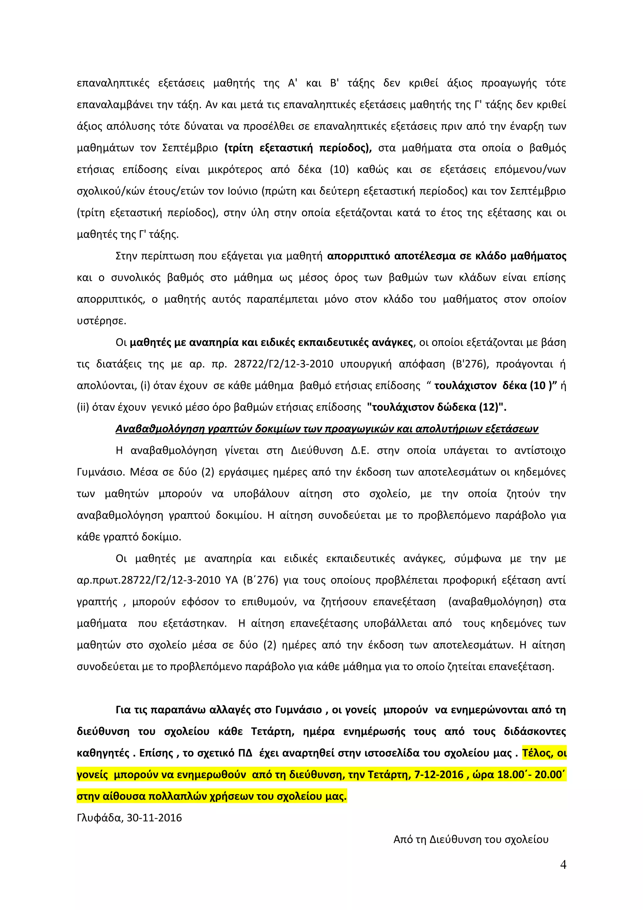 επαναληπτικές εξετάσεις μαθητής της Α' και Β' τάξης δεν κριθεί άξιος προαγωγής τότε
επαναλαμβάνει την τάξη. Αν και μετά τις επαναληπτικές εξετάσεις μαθητής της Γ' τάξης δεν κριθεί
άξιος απόλυσης τότε δύναται να προσέλθει σε επαναληπτικές εξετάσεις πριν από την έναρξη των
μαθημάτων τον Σεπτέμβριο (τρίτη εξεταστική περίοδος), στα μαθήματα στα οποία ο βαθμός
ετήσιας επίδοσης είναι μικρότερος από δέκα (10) καθώς και σε εξετάσεις επόμενου/νων
σχολικού/κών έτους/ετών τον Ιούνιο (πρώτη και δεύτερη εξεταστική περίοδος) και τον Σεπτέμβριο
(τρίτη εξεταστική περίοδος), στην ύλη στην οποία εξετάζονται κατά το έτος της εξέτασης και οι
μαθητές της Γ' τάξης.
Στην περίπτωση που εξάγεται για μαθητή απορριπτικό αποτέλεσμα σε κλάδο μαθήματος
και ο συνολικός βαθμός στο μάθημα ως μέσος όρος των βαθμών των κλάδων είναι επίσης
απορριπτικός, ο μαθητής αυτός παραπέμπεται μόνο στον κλάδο του μαθήματος στον οποίον
υστέρησε.
Οι μαθητές με αναπηρία και ειδικές εκπαιδευτικές ανάγκες, οι οποίοι εξετάζονται με βάση
τις διατάξεις της με αρ. πρ. 28722/Γ2/12-3-2010 υπουργική απόφαση (Β'276), προάγονται ή
απολύονται, (i) όταν έχουν σε κάθε μάθημα βαθμό ετήσιας επίδοσης “ τουλάχιστον δέκα (10 )” ή
(ii) όταν έχουν γενικό μέσο όρο βαθμών ετήσιας επίδοσης "τουλάχιστον δώδεκα (12)".
Αναβαθμολόγηση γραπτών δοκιμίων των προαγωγικών και απολυτήριων εξετάσεων
Η αναβαθμολόγηση γίνεται στη Διεύθυνση Δ.Ε. στην οποία υπάγεται το αντίστοιχο
Γυμνάσιο. Μέσα σε δύο (2) εργάσιμες ημέρες από την έκδοση των αποτελεσμάτων οι κηδεμόνες
των μαθητών μπορούν να υποβάλουν αίτηση στο σχολείο, με την οποία ζητούν την
αναβαθμολόγηση γραπτού δοκιμίου. Η αίτηση συνοδεύεται με το προβλεπόμενο παράβολο για
κάθε γραπτό δοκίμιο.
Οι μαθητές με αναπηρία και ειδικές εκπαιδευτικές ανάγκες, σύμφωνα με την με
αρ.πρωτ.28722/Γ2/12-3-2010 ΥΑ (Β΄276) για τους οποίους προβλέπεται προφορική εξέταση αντί
γραπτής , μπορούν εφόσον το επιθυμούν, να ζητήσουν επανεξέταση (αναβαθμολόγηση) στα
μαθήματα που εξετάστηκαν. Η αίτηση επανεξέτασης υποβάλλεται από τους κηδεμόνες των
μαθητών στο σχολείο μέσα σε δύο (2) ημέρες από την έκδοση των αποτελεσμάτων. Η αίτηση
συνοδεύεται με το προβλεπόμενο παράβολο για κάθε μάθημα για το οποίο ζητείται επανεξέταση.
Για τις παραπάνω αλλαγές στο Γυμνάσιο , οι γονείς μπορούν να ενημερώνονται από τη
διεύθυνση του σχολείου κάθε Τετάρτη, ημέρα ενημέρωσής τους από τους διδάσκοντες
καθηγητές . Επίσης , το σχετικό ΠΔ έχει αναρτηθεί στην ιστοσελίδα του σχολείου μας . Τέλος, οι
γονείς μπορούν να ενημερωθούν από τη διεύθυνση, την Τετάρτη, 7-12-2016 , ώρα 18.00΄- 20.00΄
στην αίθουσα πολλαπλών χρήσεων του σχολείου μας.
Γλυφάδα, 30-11-2016
Από τη Διεύθυνση του σχολείου
4
 