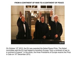 On October 12th
2012, the EU was awarded the Nobel Peace Prize. The Nobel
committee said the EU had helped to transform Europe "from a continent of war to
a continent of peace". In the photo, the three Presidents of Europe receive the Prize
in Oslo on 10th
December 2012.
FROM A CONTINENT OF WAR TO A CONTINENT OF PEACE
 