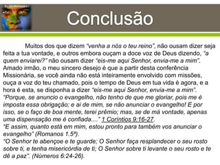 Eu, Um Missionário !
Muitos dos que dizem “venha a nós o teu reino”, não ousam dizer seja
feita a tua vontade, e outros embora ouçam a doce voz de Deus dizendo, “a
quem enviarei?” não ousam dizer “eis-me aqui Senhor, envia-me a mim”.
Amado irmão, o meu sincero desejo é que a partir desta conferência
Missionária, se você ainda não está inteiramente envolvido com missões,
ouça a voz do teu chamado, pois o tempo de Deus em tua vida é agora, e a
hora é esta, se disponha a dizer “eis-me aqui Senhor, envia-me a mim”.
“Porque, se anuncio o evangelho, não tenho de que me gloriar, pois me é
imposta essa obrigação; e ai de mim, se não anunciar o evangelho! E por
isso, se o faço de boa mente, terei prêmio; mas, se de má vontade, apenas
uma dispensação me é confiada....” 1 Coríntios 9:16-27.
“E assim, quanto está em mim, estou pronto para também vos anunciar o
evangelho” (Romanos 1.5ª).
“O Senhor te abençoe e te guarde; O Senhor faça resplandecer o seu rosto
sobre ti, e tenha misericórdia de ti; O Senhor sobre ti levante o seu rosto e te
dê a paz”. (Números 6:24-26).
 