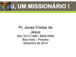 Eu, Um Missionário !
Pr. Jonas Freitas de
Jesus
(83) 3313-1496 / 8826-5568
Boa Vista – Paraíba
Setembro de 2014
 