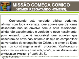 Eu, Um Missionário !
Frase de missões: “O Espirito de Cristo é o espirito de missões e quanto
mais próximos estivermos d’Ele mais nos tornaremos missionários com
maior intensidade”. – Henry Martin
Antes que te formasse no ventre te conheci, e antes que saísses
da madre, te santifiquei; às nações te dei por profeta. (Jeremias
1:5)
E disse-lhes: Vinde após mim, e eu vos farei pescadores de
homens. (Mateus 4:19)
Disse-lhe, porém, o Senhor: Vai, porque este é para mim um
vaso escolhido, para levar o meu nome diante dos gentios, e
dos reis e dos filhos de Israel. (Atos 9:15)
Em todos estes textos bíblicos podemos ver o
Soberano Deus, autor e mantenedor, tanto da chamada como
da obra missionaria, utilizando-se de homens como porta-
vozes do seu glorioso plano de evangelização. Jamais
poderíamos esquecer as célebres palavras do escritor aos
Efésios nos dizendo: “E ele mesmo deu uns para apóstolos, e
outros para profetas, e outros para evangelistas, e outros para
pastores e doutores,
Querendo o aperfeiçoamento dos santos, para a obra do
ministério, para edificação do corpo de Cristo;” (Efésios 4:11-
Jesus depois de realizar a obra da expiação pelas
almas dos homens perdidos, e tendo subido ao céu de glória,
ele confia esta sublime tarefa da pregação do evangelho a
seres mortais, a homens comuns, porém, revestidos de
autoridade e poder celestial, homens que não tiveram por
preciosa as suas próprias vidas, por amor de outras, “Mas de
nada faço questão, nem tenho a minha vida por preciosa,
contanto que cumpra com alegria a minha carreira, e o
ministério que recebi do Senhor Jesus, para dar testemunho
do evangelho da graça de Deus.” (Atos 20:24). Contanto que
com alegria pudesse cumprir o ministério que Deus havia
lhes confiado. Eu, um missionário! Significa dizer que Deus
conta comigo.
Conhecendo esta verdade bíblica podemos
afirmar com toda a certeza, que aquele que de forma
deliberada não se envolve com a obra missionaria,
ainda não experimentou o verdadeiro novo nascimento,
pois entendo que é impossível que aqueles que
nasceram de novo não sintam o desejo de compartilhar
as verdades do evangelho de Cristo, e o amor de Deus
que nos constrange a assim proceder. “Conhecemos o
amor nisto: que ele deu a sua vida por nós, e nós devemos dar
a vida pelos irmãos.” (1 João 3:16).
 
