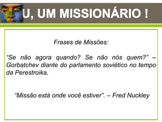 Eu, Um Missionário !
Eu, um missionário! Ao meditar neste tema, me
veio à mente a recomendação do mestre das
missões aos gentios (Paulo), para o seu jovem
discípulo (Timóteo), “Mas tu, sê sóbrio em tudo,
sofre as aflições, faze a obra de um evangelista,
cumpre o teu ministério.” ( 2 Timóteo 4:5). Ainda
posso ouvir a sublime voz do Espirito Santo de
Deus dizendo: “Faze a obra de um evangelista”,
permitam-me parafrasear e dizer aos vocacionados
de Deus: “faze a obra de um missionário e cumpre
o ministério que Deus ti confiou”.
Com lagrimas nos olhos, e o coração ardendo com
a chama missionaria, enquanto escrevo estas
linhas, o Espírito Santo de Deus inunda o meu ser
com uma emoção indescritível, eu só posso dizer
como disse o salmista: “Meu coração ardia-me no
peito e, enquanto eu meditava, o fogo aumentava;
então comecei a dizer”: (Salmos 39:3). “Fico
acordado nas vigílias da noite, para meditar nas
tuas promessas”. (Salmos 119:148).
Tamanha é a alegria na minha alma e o pulsar
missionário no meu intimo, que sinto-me constrangido a
clamar como fez o grande legislador do povo de Israel
(Moises), “Ensina-nos a contar os nossos dias, de tal
maneira que alcancemos corações sábios”. (Salmos 90:12).
O profeta, legislador e libertador do povo hebreu Moises,
teve experiências indizível com o Deus Eterno (do hebraico
El Olam), portanto, ele mais do que ninguém, poderia nos
ensinar sobre a importância de vivermos nesta vida terrena,
que, diga-se de passagem, por demais é efêmera, sem
perder o foco da eternidade. A nossa existência terrena
passa rápido demais para pensarmos em protelar a
chamada de Deus em nossas vidas.
Frases de Missões:
“Se não agora quando? Se não nós quem?” –
Gorbatchev diante do parlamento soviético no tempo
da Perestroika.
“Missão está onde você estiver”. – Fred Nuckley
 