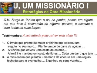 Eu, Um Missionário !
C.H. Surge-o: "Antes que o sol se ponha, pense em algum
ato que leve à conversão de alguma pessoa, e execute-o
com todas as suas forças.
Testemunhos:
1. O irmão que prometeu matar o vizinho que colocou um
esgoto no seu muro.... Plante um pé de cana de açúcar ....
2. A vizinha que enviou uma cesta de esterco....
A irmã lhe mandou um cesto de flores.... Cada um dar o que tem ....
3. A missionaria que plantou uma horta de coentro em uma região
fechada para o evangelho.... E ganhou os seus vizinho...
Estratégias na Obra Missionário
A sua atitude pode salvar uma alma !!!
 