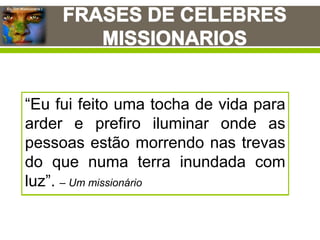 Eu, Um Missionário !
George Whitefield:
"Dê-me almas, ou tire-me a
minha".
“Se Deus quer a evangelização do
mundo, mas te recusas a sustentar
missões, então te opões à vontade
de Deus”. – Oswald Smith
“Obediência parcial às palavras de
Jesus ainda é desobediência –
precisamos ir nós mesmos ou então
enviar pessoas para os ‘confins da
Terra’ “. – Fred Nuckley
“A saúde de uma igreja é medida
pela sua capacidade de enviar
missionários e não pela capacidade
de lotação dos bancos que possui”.
– Riok Warren
“O melhor remédio para uma igreja
enferma é pô-la em dieta
missionária”.
“Salvando-se um adulto, salva-se
uma alma. Salvando-se uma criança
salva-se uma vida e uma alma”.
“Eu fui feito uma tocha de vida para
arder e prefiro iluminar onde as
pessoas estão morrendo nas trevas
do que numa terra inundada com
luz”. – Um missionário
 