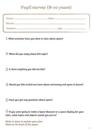 13
Pupil survey (8-10 years)
1 What activities have you done in class about space?
2 What did you enjoy about this topic?
3 Is there anything you did not like?
4 Would you like to find out more about astronomy and space in future?
5 Have you got any questions about space?
6 If you were going to make a Space Museum or a space display for your
class, what topics and objects would you put in?
Write or draw to explain your plan.
Work on the back of this paper.
Name: ............................................ Date: ........................................
School: .............................................................................................
Teacher: ..................................................... Age: .............................
 