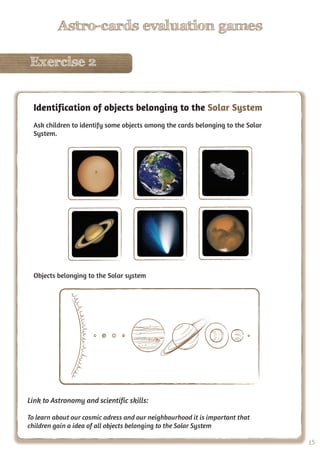 15
Astro-cards evaluation games
Exercise 2
15
Astro-cards evaluation games
Exercise 2
Identification of objects belonging to the Solar System
Ask children to identify some objects among the cards belonging to the Solar
System.
Objects belonging to the Solar system
Link to Astronomy and scientific skills:
To learn about our cosmic adress and our neighbourhood it is important that
children gain a idea of all objects belonging to the Solar System
 