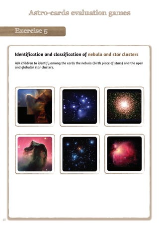 18
Astro-cards evaluation games
Exercise 5
18
Astro-cards evaluation games
Exercise 5
Identification and classification of nebula and star clusters
Ask children to identify among the cards the nebula (birth place of stars) and the open
and globular star clusters.
 