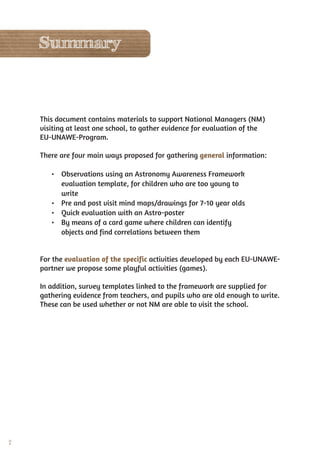 2
This document contains materials to support National Managers (NM)
visiting at least one school, to gather evidence for evaluation of the
EU-UNAWE-Program.
There are four main ways proposed for gathering general information:
• Observations using an Astronomy Awareness Framework
evaluation template, for children who are too young to
write
• Pre and post visit mind maps/drawings for 7-10 year olds
• Quick evaluation with an Astro-poster
• By means of a card game where children can identify
objects and find correlations between them
For the evaluation of the specific activities developed by each EU-UNAWE-
partner we propose some playful activities (games).
In addition, survey templates linked to the framework are supplied for
gathering evidence from teachers, and pupils who are old enough to write.
These can be used whether or not NM are able to visit the school.
Summary
 
