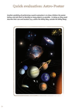 20
Quick evaluation: Astro-Poster
Another posibility of performing a quick evaluation is to show children the poster
bellow and ask them to identify as many objects as possible. In doing so they could
describe their size and location (e.g. within the Milky Way, outside the Milky Way).
 