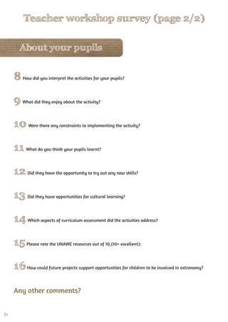 24
About your pupils
8 How did you interpret the activities for your pupils?
9 What did they enjoy about the activity?
10 Were there any constraints to implementing the activity?
11 What do you think your pupils learnt?
12 Did they have the opportunity to try out any new skills?
13 Did they have opportunities for cultural learning?
14Which aspects of curriculum assessment did the activities address?
15Please rate the UNAWE resources out of 10,(10= excellent):
16How could future projects support opportunities for children to be involved in astronomy?
Any other comments?
Teacher workshop survey (page 2/2)
 