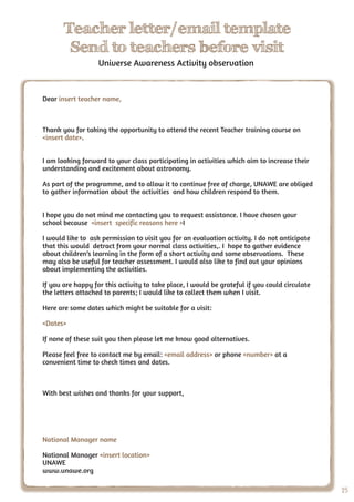 2525
Teacher letter/email template
Send to teachers before visit
Universe Awareness Activity observation
Dear insert teacher name,
Thank you for taking the opportunity to attend the recent Teacher training course on
<insert date>.
I am looking forward to your class participating in activities which aim to increase their
understanding and excitement about astronomy.
As part of the programme, and to allow it to continue free of charge, UNAWE are obliged
to gather information about the activities and how children respond to them.
I hope you do not mind me contacting you to request assistance. I have chosen your
school because <insert specific reasons here >I
I would like to ask permission to visit you for an evaluation activity. I do not anticipate
that this would detract from your normal class activities,. I hope to gather evidence
about children’s learning in the form of a short activity and some observations. These
may also be useful for teacher assessment. I would also like to find out your opinions
about implementing the activities.
If you are happy for this activity to take place, I would be grateful if you could circulate
the letters attached to parents; I would like to collect them when I visit.
Here are some dates which might be suitable for a visit:
<Dates>
If none of these suit you then please let me know good alternatives.
Please feel free to contact me by email: <email address> or phone <number> at a
convenient time to check times and dates.
With best wishes and thanks for your support,
National Manager name
National Manager <insert location>
UNAWE
www.unawe.org
 
