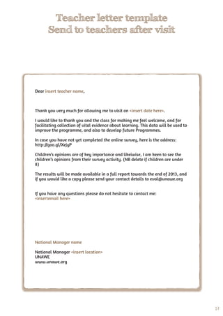 27
Teacher letter template
Send to teachers after visit
Dear insert teacher name,
Thank you very much for allowing me to visit on <insert date here>.
I would like to thank you and the class for making me feel welcome, and for
facilitating collection of vital evidence about learning. This data will be used to
improve the programme, and also to develop future Programmes.
In case you have not yet completed the online survey, here is the address:
http://goo.gl/XejyP
Children’s opinions are of key importance and likeiwise, I am keen to see the
children’s opinions from their survey activity. (NB delete if children are under
8)
The results will be made available in a full report towards the end of 2013, and
if you would like a copy please send your contact details to eval@unawe.org
If you have any questions please do not hesitate to contact me:
<insertemail here>
National Manager name
National Manager <insert location>
UNAWE
www.unawe.org
 